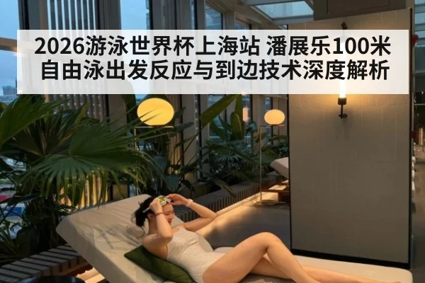 2026游泳世界杯上海站 潘展乐100米自由泳出发反应与到边技术深度解析