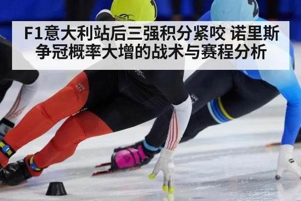 F1意大利站后三强积分紧咬 诺里斯争冠概率大增的战术与赛程分析