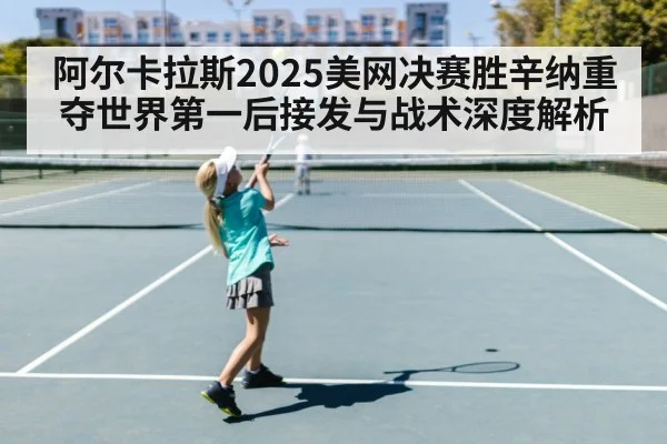 阿尔卡拉斯2025美网决赛胜辛纳重夺世界第一后接发与战术深度解析
